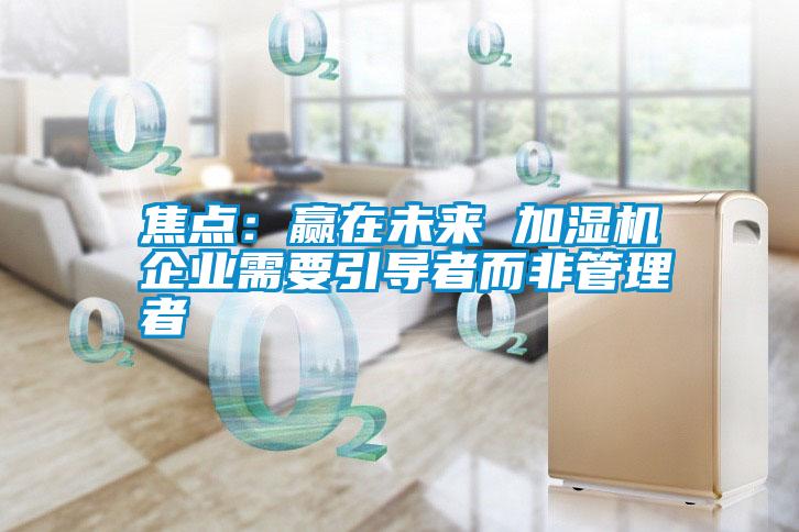 焦點(diǎn):贏在未來(lái) 加濕機(jī)企業(yè)需要引導(dǎo)者而非管理者