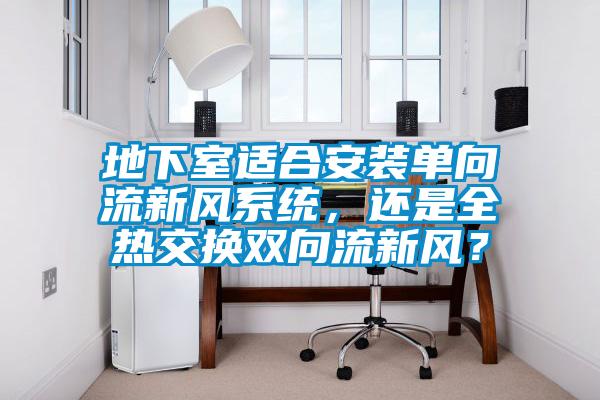 地下室適合安裝單向流新風系統,還是全熱交換雙向流新風?